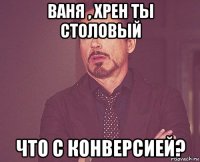 ваня , хрен ты столовый что с конверсией?