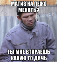 матиз на пежо менять? ты мне втираешь какую то дичь