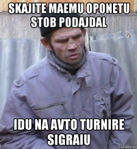 skajite maemu oponetu stob podajdal idu na avto turnire sigraiu