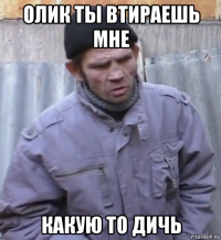 олик ты втираешь мне какую то дичь