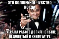 это волшебное чувство когда с утра на работе допил коньяк, недопитый в кинотеатре