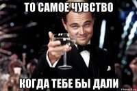 то самое чувство когда тебе бы дали