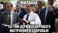 миланка ты там держись хорошего настроения и здоровья!