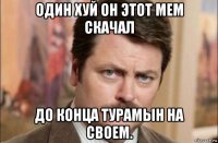 один хуй он этот мем скачал до конца турамын на своем.