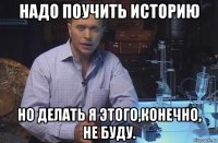 надо поучить историю но делать я этого,конечно, не буду.