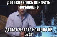 договорились поиграть нормально делать я этого конечно не буду