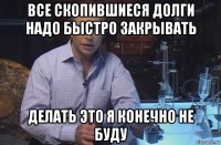 все скопившиеся долги надо быстро закрывать делать это я конечно не буду