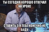 ты сегодня хорошо отвечал на уроке ставить 5 я тебе конечно не буду