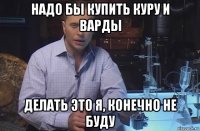 надо бы купить куру и варды делать это я, конечно не буду