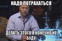 надо потрахаться делать этого я конечно не буду