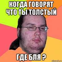 когда говорят что ты толстый где бля ?