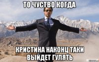 то чуство когда кристина наконц таки выйдет гулять