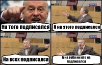 На того подписался И на этого подписался На всех подписался А на тебя ни кто не подписался