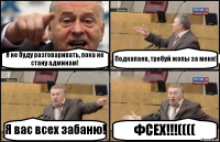 Я не буду разговаривать, пока не стану админам! Подкапаев, требуй жопы за меня! Я вас всех забаню! ФСЕХ!!!((((