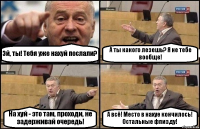 Эй, ты! Тебя уже нахуй послали? А ты какого лезешь? Я не тебе вообще! На хуй - это там, проходи, не задерживай очередь! А всё! Место в нахуе кончилось! Остальные фпизду!