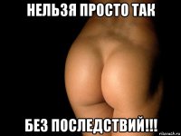 нельзя просто так без последствий!!!