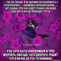 — так, по-твоему, я не должна разговаривать с тетей лаурой? — обиженно спросила пеппи. — нет, дудки, этого не будет! я знаю, как надо себя вести, когда приходят гости. я не хочу быть невежливой и тупо молчать. она еще, чего доброго, решит, что я на нее за что-то обижена.