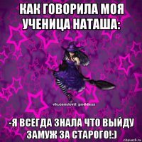 как говорила моя ученица наташа: -я всегда знала что выйду замуж за старого!:)