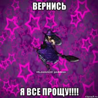 вернись я все прощу!!!!