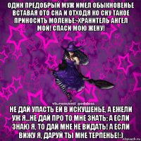 один предобрый муж имел обыкновенье вставая ото сна и отходя ко сну такое приносить моленье:-хранитель ангел мой! спаси мою жену! не дай упасть ей в искушенье, а ежели уж я...не дай про то мне знать; а если знаю я, то дай мне не видать! а если вижу я, даруй ты мне терпенье!:)