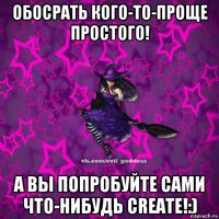 обосрать кого-то-проще простого! а вы попробуйте сами что-нибудь create!:)