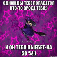 однажды тебе попадется кто-то вроде тебя:) и он тебя выебет-на 50 %!:)