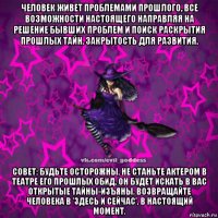 человек живет проблемами прошлого, все возможности настоящего направляя на решение бывших проблем и поиск раскрытия прошлых тайн. закрытость для развития. совет: будьте осторожны, не станьте актером в театре его прошлых обид, он будет искать в вас открытые тайны-изъяны. возвращайте человека в 'здесь и сейчас', в настоящий момент.