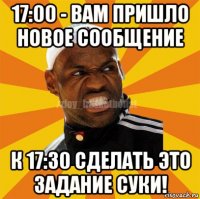 17:00 - вам пришло новое сообщение к 17:30 сделать это задание суки!