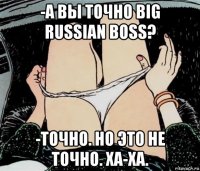 -а вы точно big russian boss? -точно. но это не точно. ха-ха.