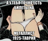 а у тебя точно есть билеты на металлист 1925-таврия