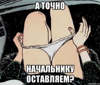 а точно начальнику оставляем?