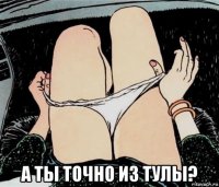  а ты точно из тулы?