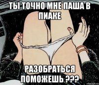 ты точно мне паша в пиаке разобраться поможешь ???