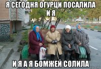 я сегодня огурци посалила и я и я а я бомжей солила