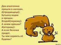 Два алкоголика пришли в магазин.
А(продавщице):
Бутылку водки
и орешки.
Второй(первому):
А зачем орешки?
А(второму):
А если белочка придет,
Ты чем кормить её будешь?