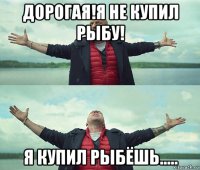 дорогая!я не купил рыбу! я купил рыбёшь.....