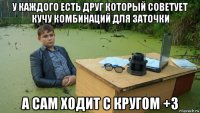 у каждого есть друг который советует кучу комбинаций для заточки а сам ходит с кругом +3