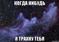 когда нибудь я трахну тебя