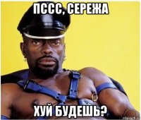 пссс, сережа хуй будешь?