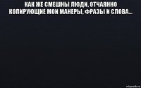 как же смешны люди, отчаянно копирующие мои манеры, фразы и слова... 