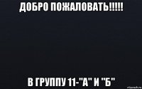 добро пожаловать!!!!! в группу 11-"а" и "б"