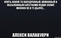 опять какой-то напудренный, жеманный и обсыпанный блестками педик залил молоко не в ту дырку… алекси валавуори