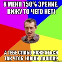 у меня 150% зрение, вижу то чего нет! а тебе слабо нажраться так чтоб глюки пошли?