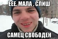 еее, мала , слиш самец свободен