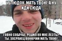 ублюдок, мать твою, а ну иди сюда говно собачье, решил ко мне лезть? ты, засранец вонючий мать твою!