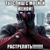 ты спиш с моейей женой! растрелять!!!!!!!!