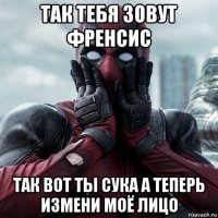 так тебя зовут френсис так вот ты сука а теперь измени моё лицо