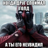 когда друг споймал голд а ты его неувидил