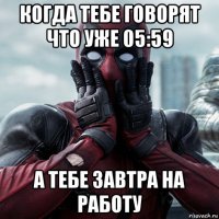 когда тебе говорят что уже 05:59 а тебе завтра на работу