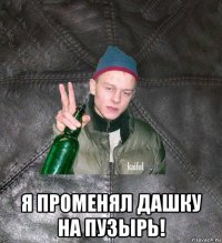  я променял дашку на пузырь!